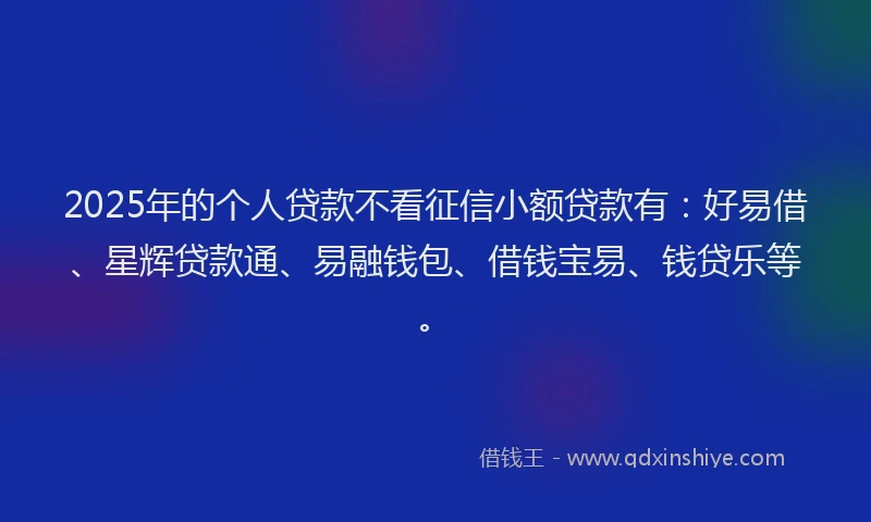 2025年的个人贷款不看征信小额贷款有：好易借、星辉贷款通、易融钱包、借钱宝易、钱贷乐等。