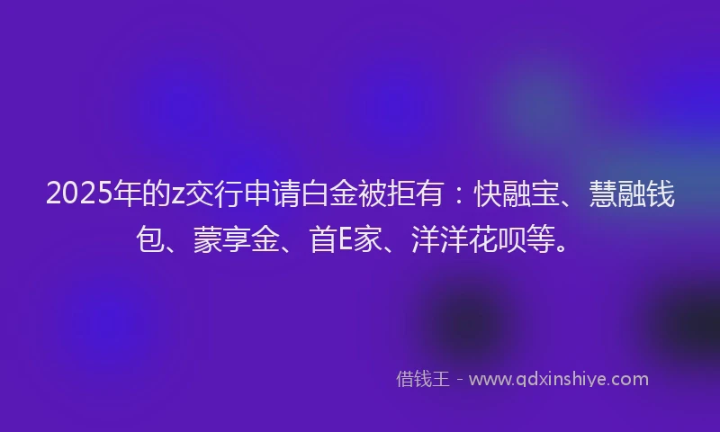 2025年的z交行申请白金被拒有：快融宝、慧融钱包、蒙享金、首E家、洋洋花呗等。