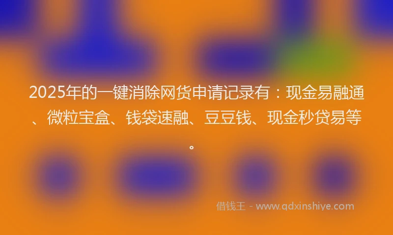2025年的一键消除网货申请记录有：现金易融通、微粒宝盒、钱袋速融、豆豆钱、现金秒贷易等。