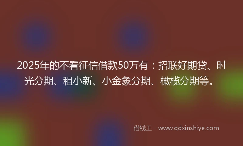 2025年的不看征信借款50万有：招联好期贷、时光分期、租小新、小金象分期、橄榄分期等。