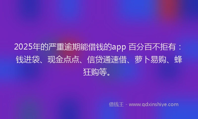 2025年的严重逾期能借钱的app 百分百不拒有：钱进袋、现金点点、信贷通速借、萝卜易购、蜂狂购等。