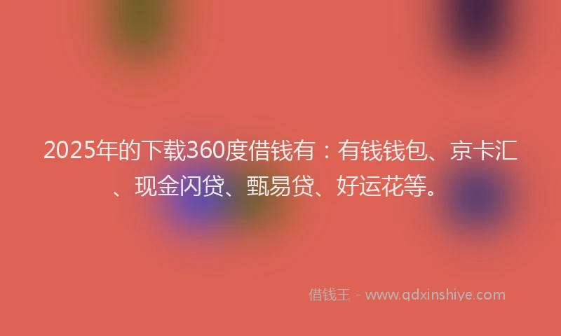 2025年的下载360度借钱有：有钱钱包、京卡汇、现金闪贷、甄易贷、好运花等。