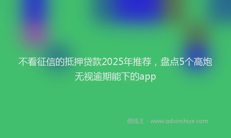 不看征信的抵押贷款2025年推荐，盘点5个高炮无视逾期能下的app