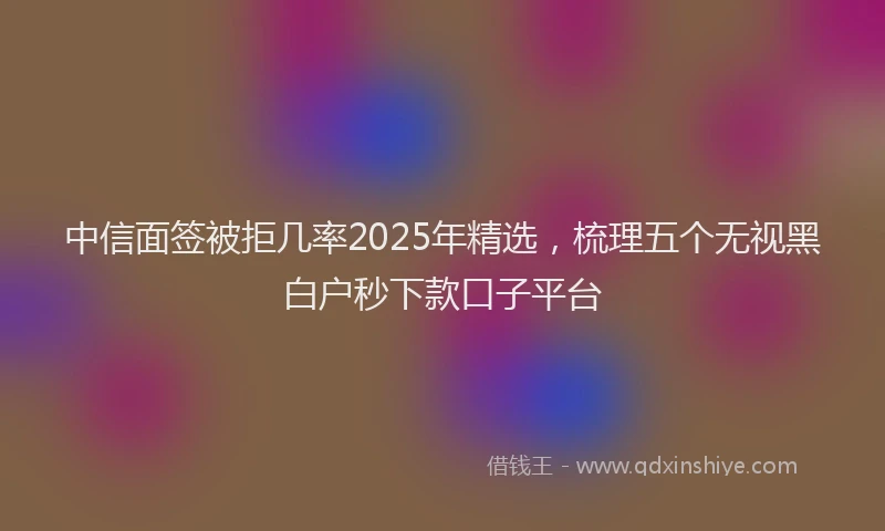 中信面签被拒几率2025年精选，梳理五个无视黑白户秒下款口子平台