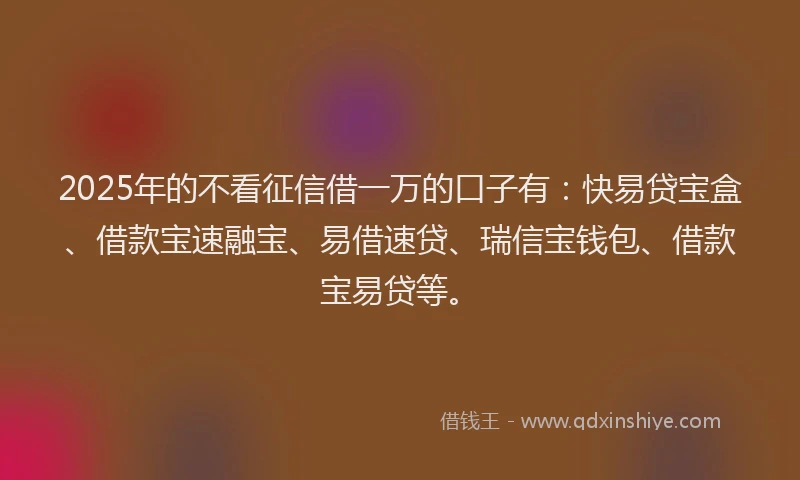 2025年的不看征信借一万的口子有：快易贷宝盒、借款宝速融宝、易借速贷、瑞信宝钱包、借款宝易贷等。