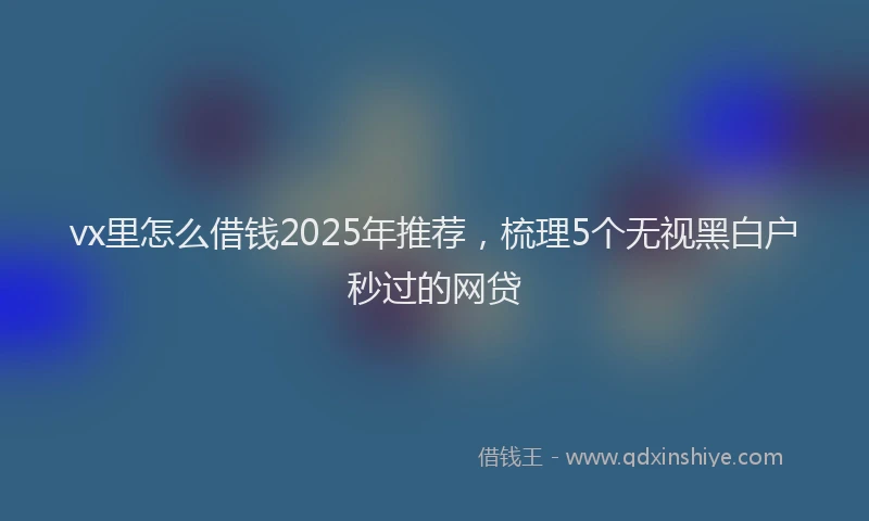 vx里怎么借钱2025年推荐，梳理5个无视黑白户秒过的网贷