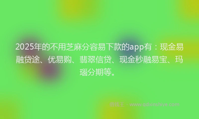 2025年的不用芝麻分容易下款的app有：现金易融贷途、优易购、翡翠信贷、现金秒融易宝、玛瑙分期等。