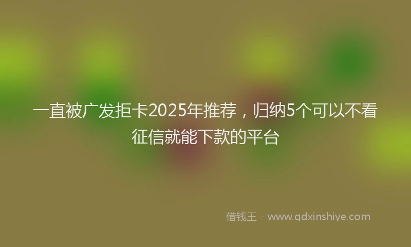一直被广发拒卡2025年推荐，归纳5个可以不看征信就能下款的平台
