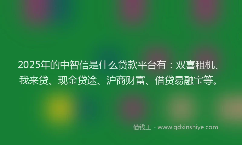 2025年的中智信是什么贷款平台有：双喜租机、我来贷、现金贷途、沪商财富、借贷易融宝等。