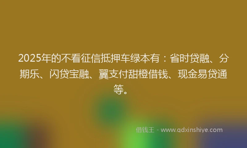 2025年的不看征信抵押车绿本有：省时贷融、分期乐、闪贷宝融、翼支付甜橙借钱、现金易贷通等。
