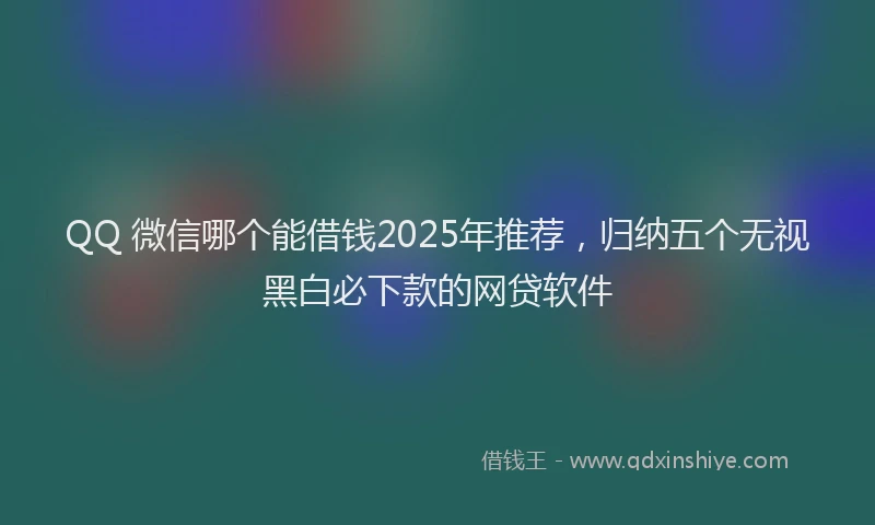 QQ 微信哪个能借钱2025年推荐，归纳五个无视黑白必下款的网贷软件