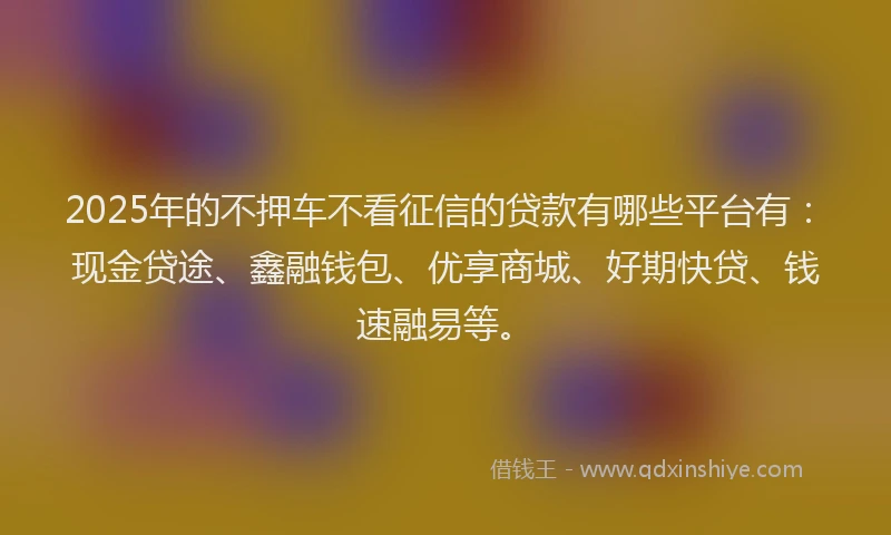 2025年的不押车不看征信的贷款有哪些平台有：现金贷途、鑫融钱包、优享商城、好期快贷、钱速融易等。