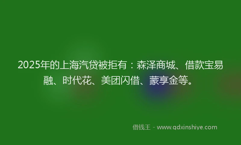 2025年的上海汽贷被拒有：森泽商城、借款宝易融、时代花、美团闪借、蒙享金等。