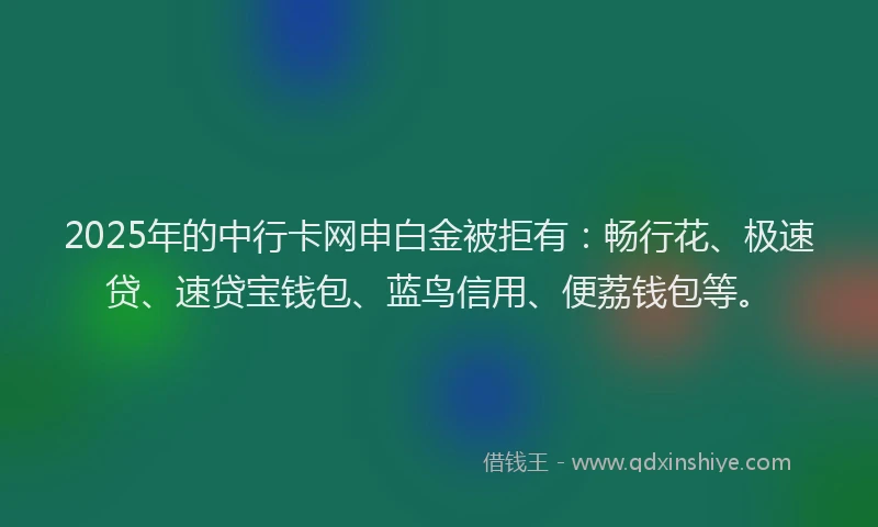 2025年的中行卡网申白金被拒有：畅行花、极速贷、速贷宝钱包、蓝鸟信用、便荔钱包等。