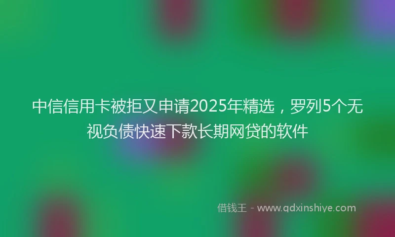 中信信用卡被拒又申请2025年精选，罗列5个无视负债快速下款长期网贷的软件