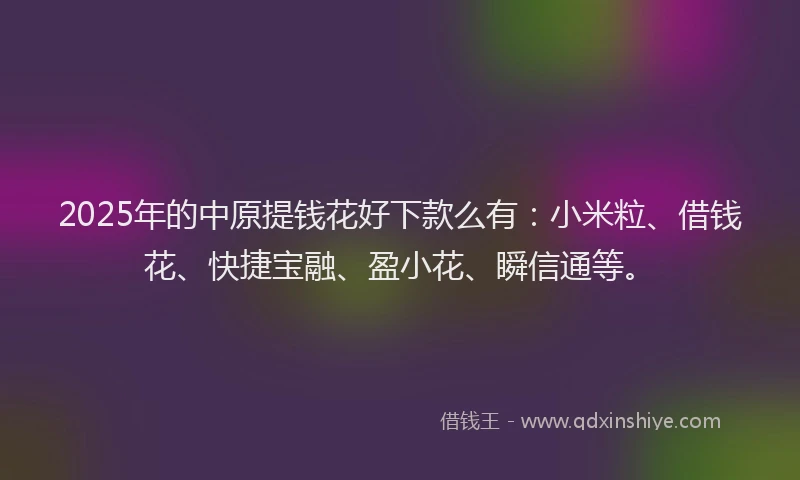 2025年的中原提钱花好下款么有：小米粒、借钱花、快捷宝融、盈小花、瞬信通等。