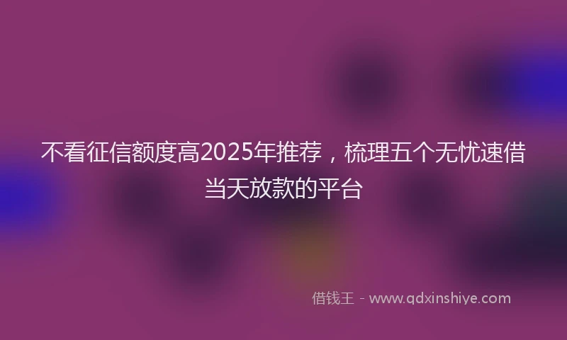 不看征信额度高2025年推荐，梳理五个无忧速借当天放款的平台