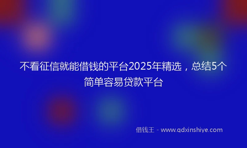 不看征信就能借钱的平台2025年精选，总结5个简单容易贷款平台
