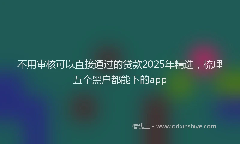不用审核可以直接通过的贷款2025年精选，梳理五个黑户都能下的app