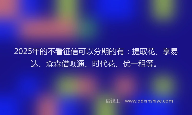 2025年的不看征信可以分期的有：提取花、享易达、森森借呗通、时代花、优一租等。