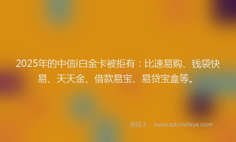 2025年的中信i白金卡被拒有：比速易购、钱袋快易、天天金、借款易宝、易贷宝盒等。