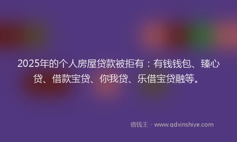 2025年的个人房屋贷款被拒有：有钱钱包、臻心贷、借款宝贷、你我贷、乐借宝贷融等。