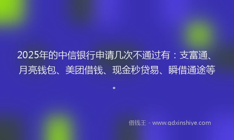 2025年的中信银行申请几次不通过有：支富通、月亮钱包、美团借钱、现金秒贷易、瞬借通途等。