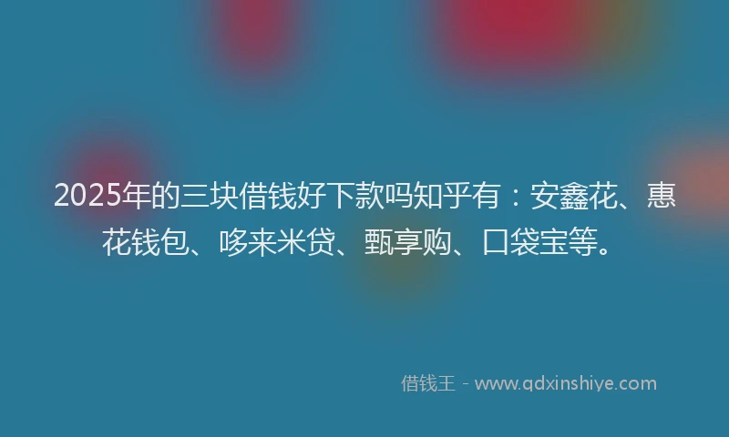 2025年的三块借钱好下款吗知乎有：安鑫花、惠花钱包、哆来米贷、甄享购、口袋宝等。