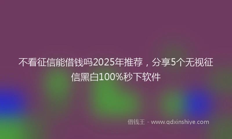 不看征信能借钱吗2025年推荐，分享5个无视征信黑白100%秒下软件