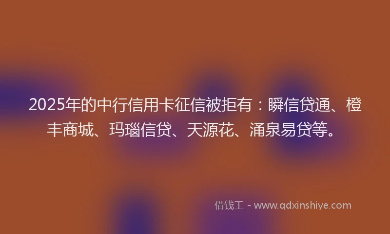 2025年的中行信用卡征信被拒有：瞬信贷通、橙丰商城、玛瑙信贷、天源花、涌泉易贷等。