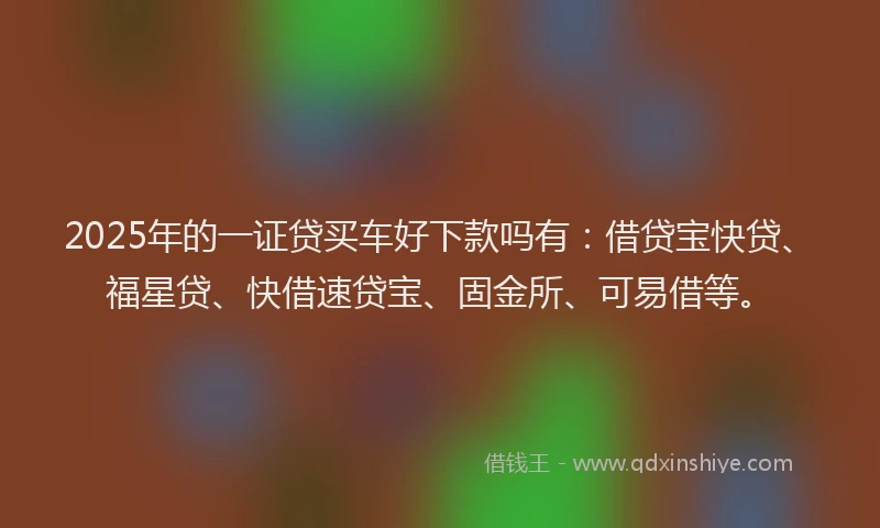 2025年的一证贷买车好下款吗有：借贷宝快贷、福星贷、快借速贷宝、固金所、可易借等。