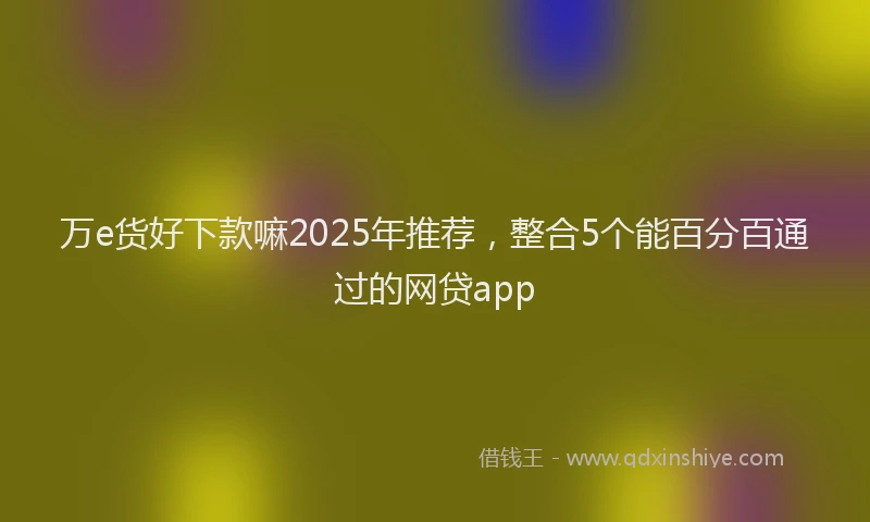 万e货好下款嘛2025年推荐，整合5个能百分百通过的网贷app