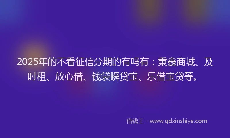 2025年的不看征信分期的有吗有：秉鑫商城、及时租、放心借、钱袋瞬贷宝、乐借宝贷等。