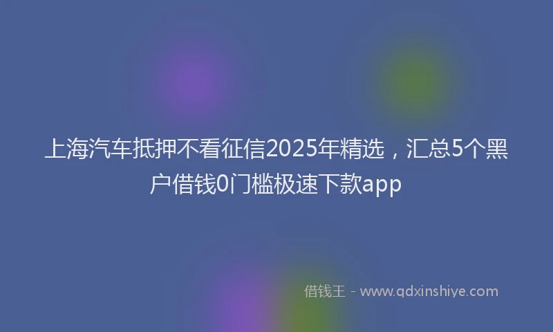 上海汽车抵押不看征信2025年精选，汇总5个黑户借钱0门槛极速下款app