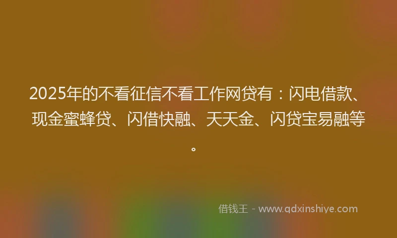2025年的不看征信不看工作网贷有：闪电借款、现金蜜蜂贷、闪借快融、天天金、闪贷宝易融等。
