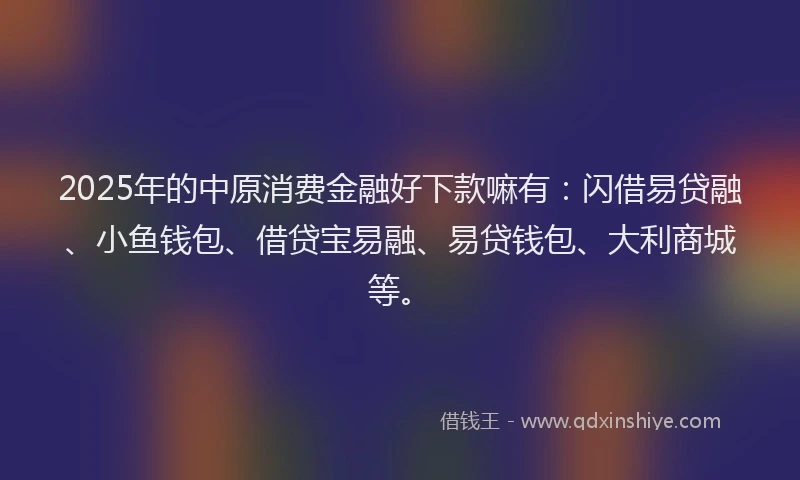 2025年的中原消费金融好下款嘛有:闪借易贷融、小鱼钱包、借贷宝易融、易贷钱包、大利商城等。