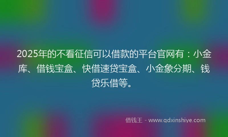 2025年的不看征信可以借款的平台官网有：小金库、借钱宝盒、快借速贷宝盒、小金象分期、钱贷乐借等。