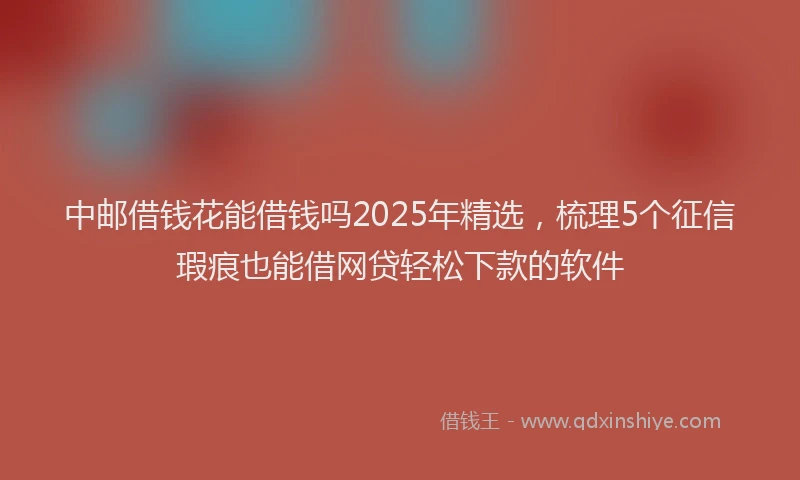 中邮借钱花能借钱吗2025年精选，梳理5个征信瑕疵也能借网贷轻松下款的软件