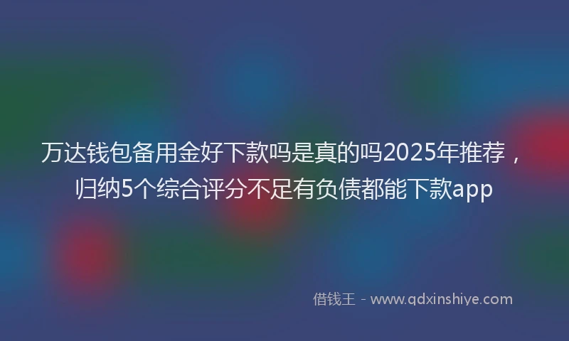 万达钱包备用金好下款吗是真的吗2025年推荐，归纳5个综合评分不足有负债都能下款app