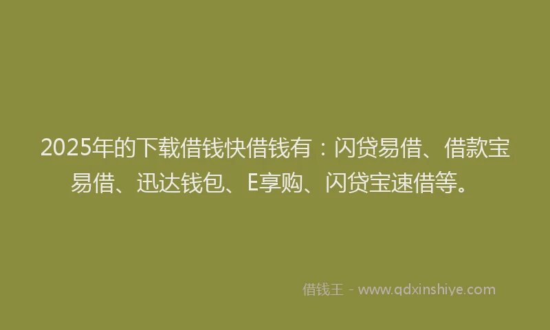 2025年的下载借钱快借钱有：闪贷易借、借款宝易借、迅达钱包、E享购、闪贷宝速借等。