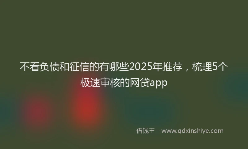 不看负债和征信的有哪些2025年推荐，梳理5个极速审核的网贷app