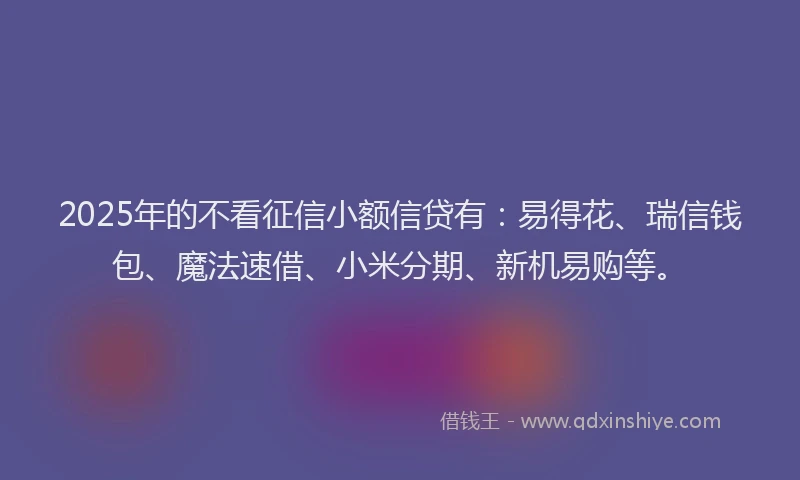 2025年的不看征信小额信贷有：易得花、瑞信钱包、魔法速借、小米分期、新机易购等。