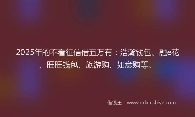 2025年的不看征信借五万有：浩瀚钱包、融e花、旺旺钱包、旅游购、如意购等。