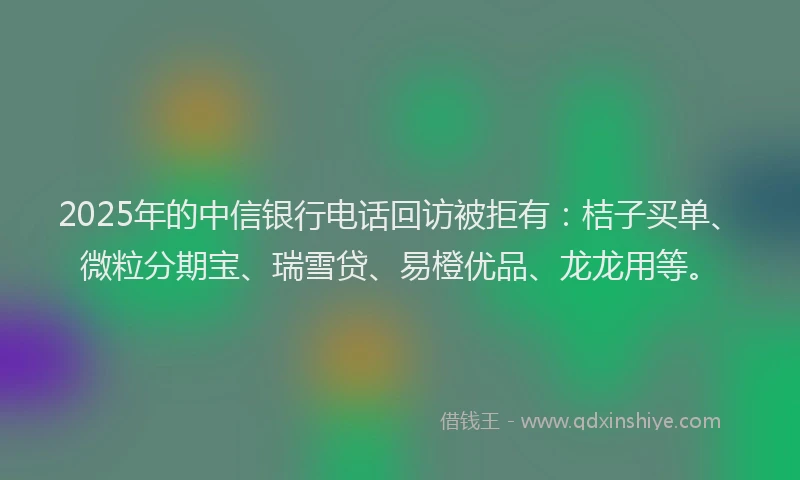 2025年的中信银行电话回访被拒有：桔子买单、微粒分期宝、瑞雪贷、易橙优品、龙龙用等。