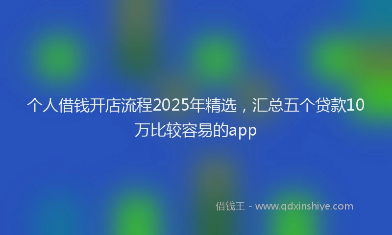 个人借钱开店流程2025年精选,汇总五个贷款10万比较容易的app