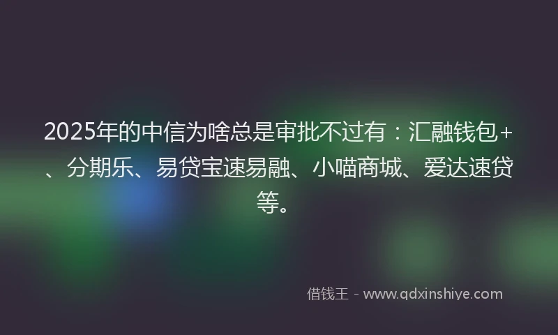 2025年的中信为啥总是审批不过有：汇融钱包+、分期乐、易贷宝速易融、小喵商城、爱达速贷等。