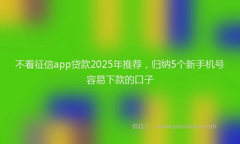 不看征信app贷款2025年推荐，归纳5个新手机号容易下款的口子