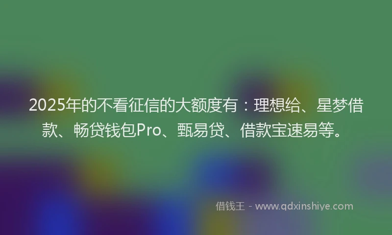 2025年的不看征信的大额度有：理想给、星梦借款、畅贷钱包Pro、甄易贷、借款宝速易等。