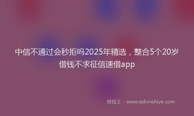 中信不通过会秒拒吗2025年精选，整合5个20岁借钱不求征信速借app