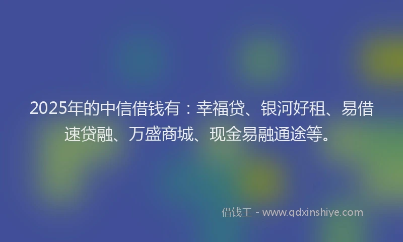 2025年的中信借钱有：幸福贷、银河好租、易借速贷融、万盛商城、现金易融通途等。